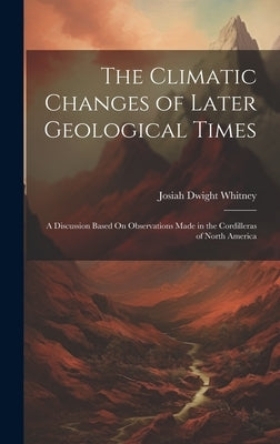 The Climatic Changes of Later Geological Times: A Discussion Based On Observations Made in the Cordilleras of North America by Whitney, Josiah Dwight