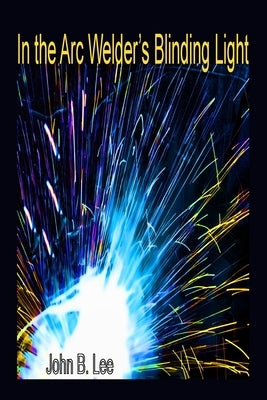 In the Arc Welder's Blinding Light by Lee, John B.