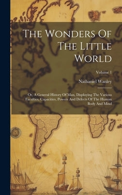 The Wonders Of The Little World: Or, A General History Of Man, Displaying The Various Faculties, Capacities, Powers And Defects Of The Human Body And by Wanley, Nathaniel
