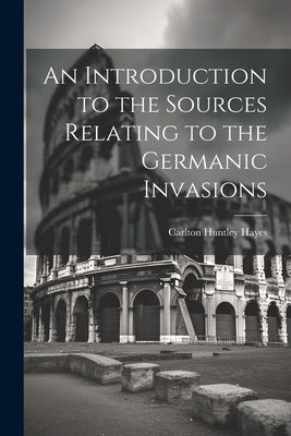 An Introduction to the Sources Relating to the Germanic Invasions by Hayes, Carlton Huntley