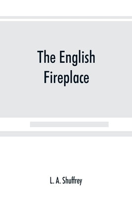The English fireplace: a history of the development of the chimney, chimney-piece and firegrate with their accessories, from the earliest tim by A. Shuffrey, L.