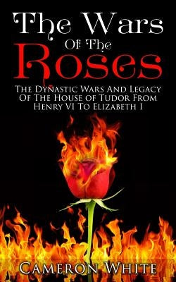 The Wars Of The Roses: The Dynastic Wars And Legacy Of The House Of Tudor From Henry VI To Elizabeth I by White, Cameron