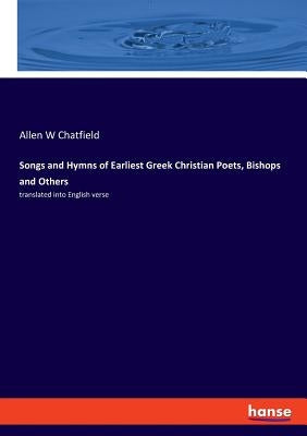 Songs and Hymns of Earliest Greek Christian Poets, Bishops and Others: translated into English verse by Chatfield, Allen W.