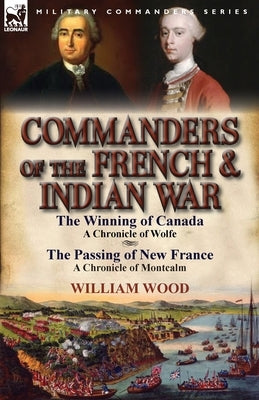 Commanders of the French & Indian War: The Winning of Canada: a Chronicle of Wolfe & The Passing of New France: a Chronicle of Montcalm by Wood, William
