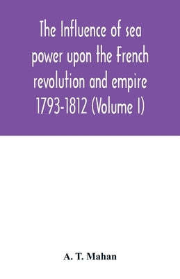 The Influence of Sea Power upon the French Revolution and Empire: 1793-1812 (Volume I) by T. Mahan, A.