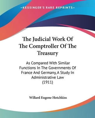 The Judicial Work Of The Comptroller Of The Treasury: As Compared With Similar Functions In The Governments Of France And Germany, A Study In Administ by Hotchkiss, Willard Eugene
