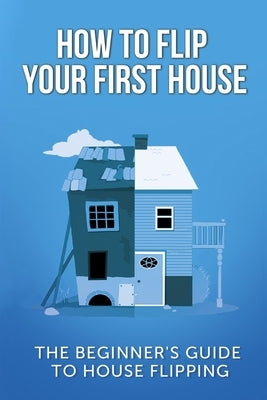 How To Flip Your First House: The Beginner's Guide To House Flipping by Leighton, Jeff