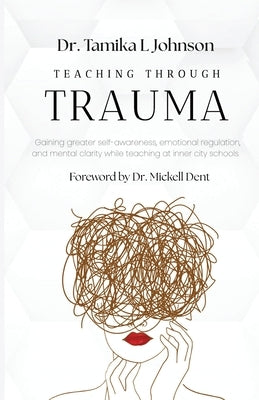 Teaching Through Trauma: Gaining greater self-awareness, emotional regulation, and mental clarity while teaching at inner city schools by Dent, Mickell
