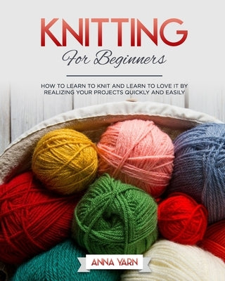 Knitting for Beginners: How to Learn to Knit and Learn to Love It by Realizing Your Projects Quickly and Easily by Yarn, Anna