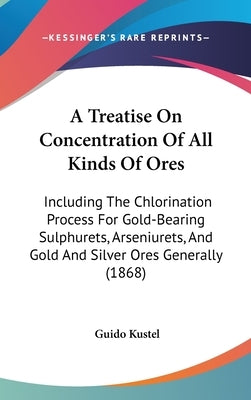A Treatise On Concentration Of All Kinds Of Ores: Including The Chlorination Process For Gold-Bearing Sulphurets, Arseniurets, And Gold And Silver Ore by Kustel, Guido