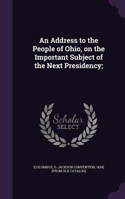 An Address to the People of Ohio, on the Important Subject of the Next Presidency; by [Columbus, O. Jackson Convention 1824]