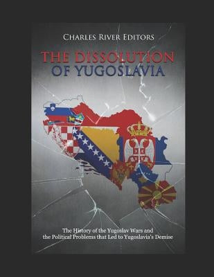 The Dissolution of Yugoslavia: The History of the Yugoslav Wars and the Political Problems That Led to Yugoslavia's Demise by Charles River Editors