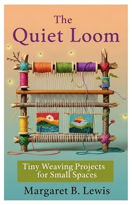 The Quiet Loom: Tiny Weaving Projects for Small Spaces by Lewis, Margaret B.