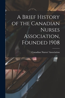 A Brief History of the Canadian Nurses Association, Founded 1908 by Canadian Nurses' Association