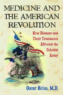 Medicine and the American Revolution: How Diseases and Their Treatments Affected the Colonial Army by Reiss, Oscar