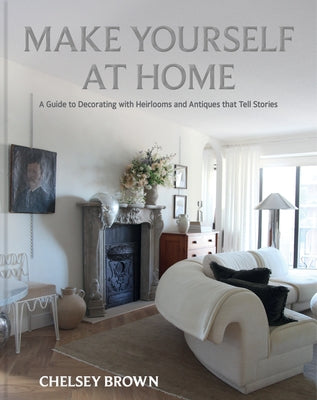 Make Yourself at Home: A Guide to Decorating with Heirlooms and Antiques That Tell Stories by Brown, Chelsey