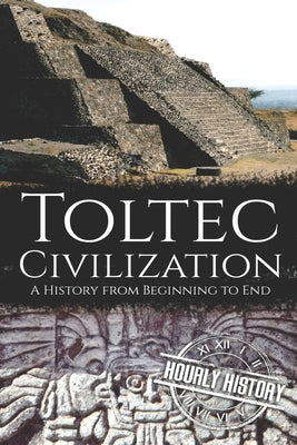 Toltec Civilization: A History from Beginning to End by History, Hourly