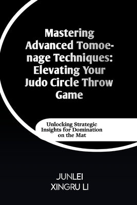 Mastering Advanced Tomoe-nage Techniques: Elevating Your Judo Circle Throw Game: Unlocking Strategic Insights for Domination on the Mat by Xingru Li, Junlei