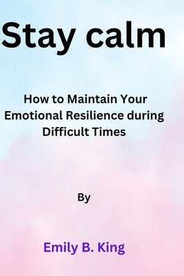 Stay calm: How to Maintain Your Emotional Resilience during Difficult Times by King, Emily B.