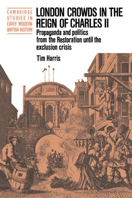 London Crowds in the Reign of Charles II: Propaganda and Politics from the Restoration Until the Exclusion Crisis by Harris, Tim