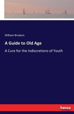 A Guide to Old Age: A Cure for the Indiscretions of Youth by Brodum, William