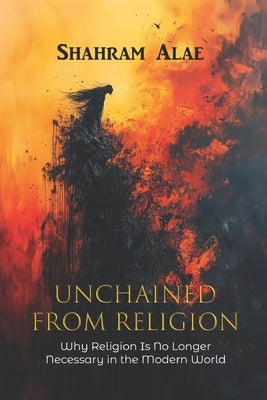 Unchained from Religion: Why Religion Is No Longer Necessary in the Modern World by Alae, Shahram