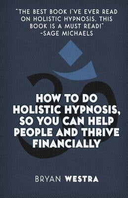 How To Do Holistic Hypnosis, So You Can Help People And Thrive Financially by Westra, Bryan