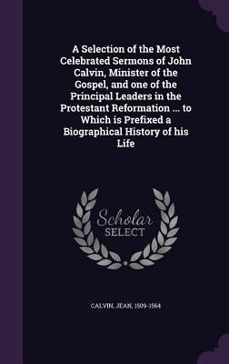 A Selection of the Most Celebrated Sermons of John Calvin, Minister of the Gospel, and one of the Principal Leaders in the Protestant Reformation ... by Calvin, Jean