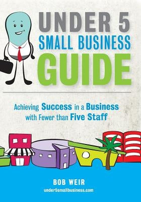 Under 5 Small Business Guide: Achieving Success in a Business with Fewer than Five Staff by Weir, Bob