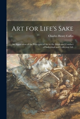 Art for Life's Sake: an Application of the Principles of Art to the Ideals and Conduct of Individual and Collective Life by Caffin, Charles Henry 1854-1918