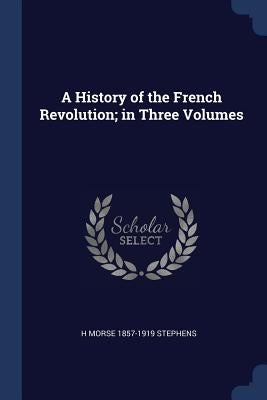 A History of the French Revolution; in Three Volumes by Stephens, H. Morse 1857-1919