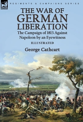 The War of German Liberation: the Campaign of 1813 Against Napoleon by an Eyewitness by Cathcart, George