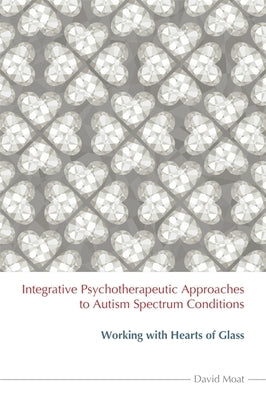Integrative Psychotherapeutic Approaches to Autism Spectrum Conditions: Working with Hearts of Glass by Moat, David