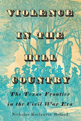 Violence in the Hill Country: The Texas Frontier in the Civil War Era by Roland, Nicholas Keefauver
