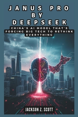Janus Pro by Deepseek: China's AI Model That's Forcing Big Tech to Rethink Everything: How a $6 Million Experiment is Threatening Artificial by Z. Scott, Jackson