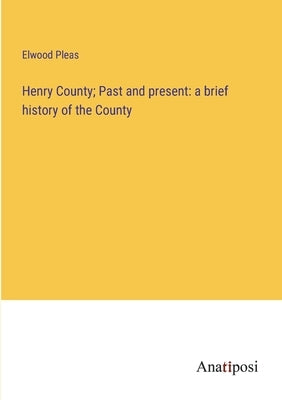 Henry County; Past and present: a brief history of the County by Pleas, Elwood
