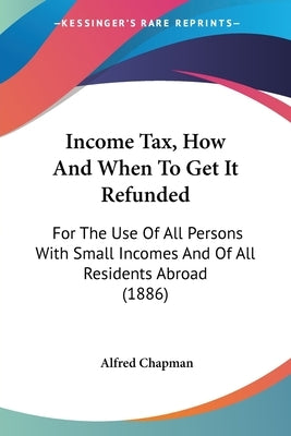 Income Tax, How And When To Get It Refunded: For The Use Of All Persons With Small Incomes And Of All Residents Abroad (1886) by Chapman, Alfred
