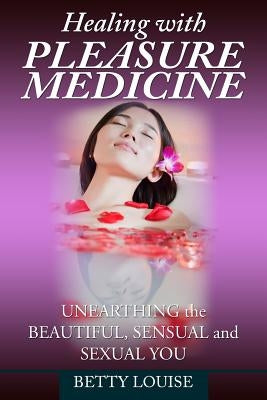 Healing With Pleasure Medicine: Unearthing the Beautiful, Sensual and Sexual You by Louise, Betty