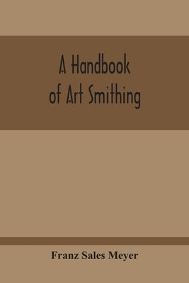 A Handbook Of Art Smithing: For The Use Of Practical Smiths, Designers Of Ironwork, Technical And Art Schools, Architects, Etc. by Sales Meyer, Franz