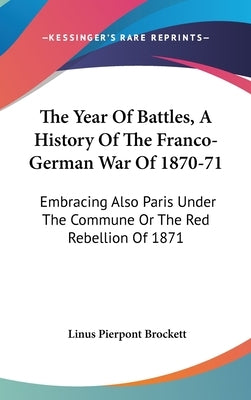 The Year Of Battles, A History Of The Franco-German War Of 1870-71: Embracing Also Paris Under The Commune Or The Red Rebellion Of 1871 by Brockett, Linus Pierpont