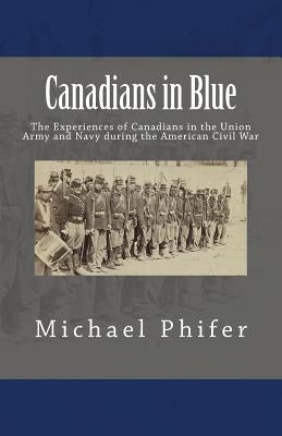 Canadians in Blue: The Experiences of Canadians in the Union Army and Navy During the American Civil War by Phifer, Michael