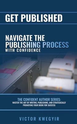 Get Published: Navigate the Publishing Process with Confidence by Kwegyir, Victor