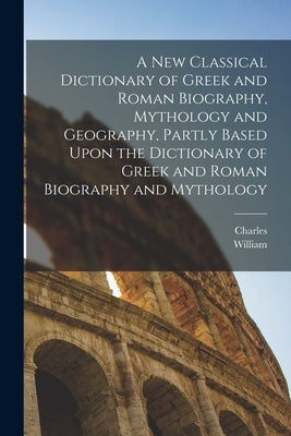 A New Classical Dictionary of Greek and Roman Biography, Mythology and Geography, Partly Based Upon the Dictionary of Greek and Roman Biography and My by Smith, William 1813-1893