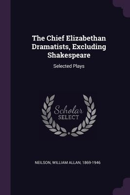 The Chief Elizabethan Dramatists, Excluding Shakespeare: Selected Plays by Neilson, William Allan