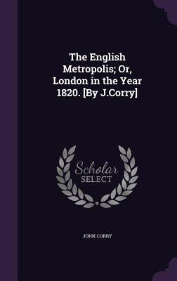 The English Metropolis; Or, London in the Year 1820. [By J.Corry] by Corry, John