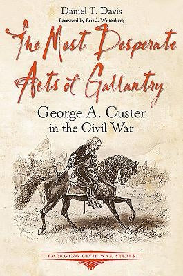 The Most Desperate Acts of Gallantry: George A. Custer in the Civil War by Davis, Daniel