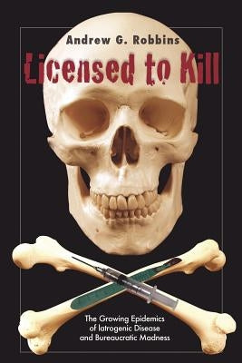 Licensed to Kill: The Growing Epidemics of Iatrogenic Disease And Bureaucratic Madness by Robbins, Andrew G.