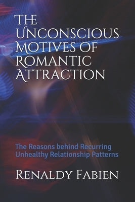 The Unconscious Motives of Romantic Attraction: The Reasons behind Recurring Unhealthy Relationship Patterns by Fabien, Edd Renaldy