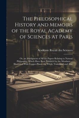 The Philosophical History and Memoirs of the Royal Academy of Sciences at Paris: Or, an Abridgment of All the Papers Relating to Natural Philosophy, W by Sciences, Académie Royale Des