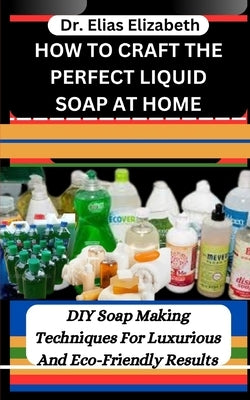 How to Craft the Perfect Liquid Soap at Home: DIY Soap Making Techniques For Luxurious And Eco-Friendly Results by Elizabeth, Elias